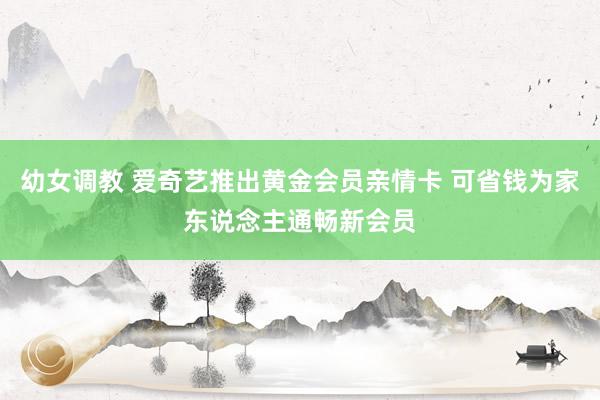 幼女调教 爱奇艺推出黄金会员亲情卡 可省钱为家东说念主通畅新会员