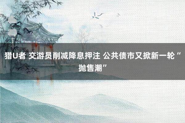 猎U者 交游员削减降息押注 公共债市又掀新一轮“抛售潮”
