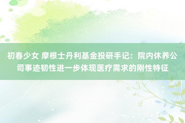 初春少女 摩根士丹利基金投研手记：院内休养公司事迹韧性进一步体现医疗需求的刚性特征