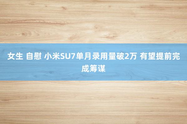 女生 自慰 小米SU7单月录用量破2万 有望提前完成筹谋