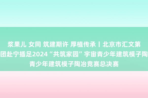 浆果儿 女同 筑建期许 厚植传承丨北京市汇文第一小学建模社团赴宁插足2024“共筑家园”宇宙青少年建筑模子陶冶竞赛总决赛