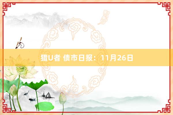 猎U者 债市日报：11月26日