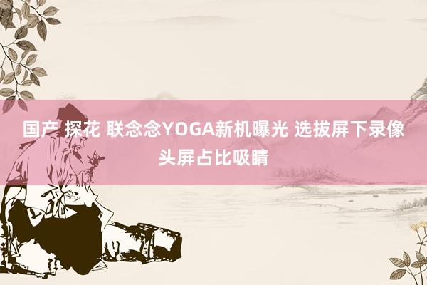 国产 探花 联念念YOGA新机曝光 选拔屏下录像头屏占比吸睛