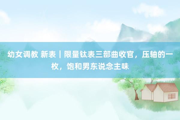 幼女调教 新表｜限量钛表三部曲收官，压轴的一枚，饱和男东说念主味