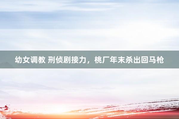 幼女调教 刑侦剧接力，桃厂年末杀出回马枪