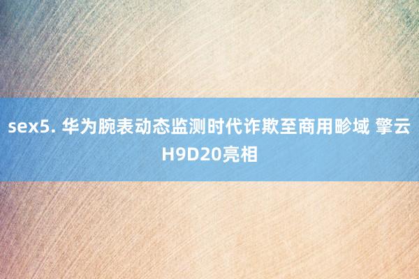 sex5. 华为腕表动态监测时代诈欺至商用畛域 擎云H9D20亮相