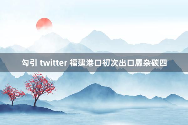 勾引 twitter 福建港口初次出口羼杂碳四
