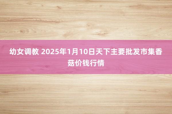 幼女调教 2025年1月10日天下主要批发市集香菇价钱行情