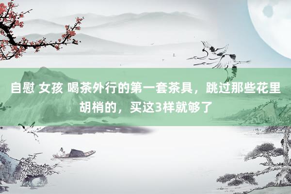 自慰 女孩 喝茶外行的第一套茶具，跳过那些花里胡梢的，买这3样就够了