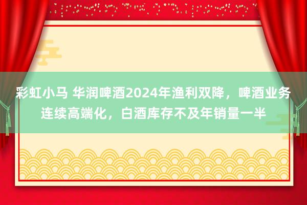 彩虹小马 华润啤酒2024年渔利双降，啤酒业务连续高端化，白酒库存不及年销量一半