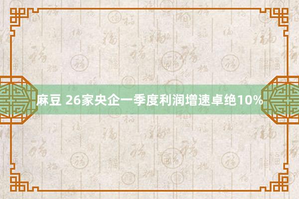 麻豆 26家央企一季度利润增速卓绝10%