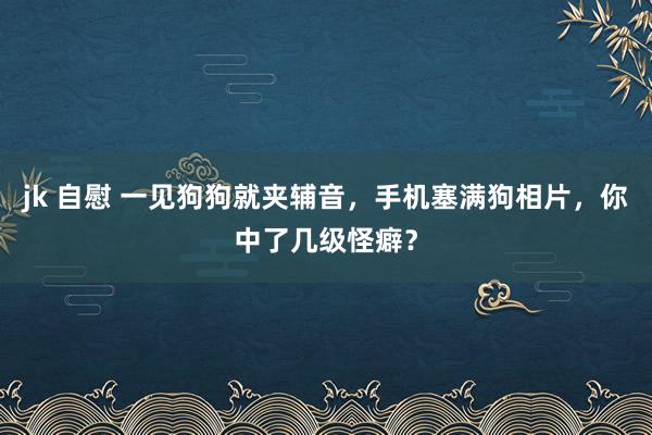 jk 自慰 一见狗狗就夹辅音，手机塞满狗相片，你中了几级怪癖？