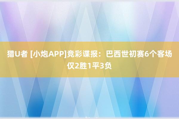 猎U者 [小炮APP]竞彩谍报：巴西世初赛6个客场仅2胜1平3负